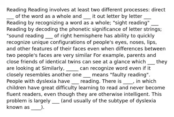 Reading Reading involves at least two different processes: direct ___ of the word as a whole and ___ it out letter by letter ___ Reading by recognizing a word as a whole; "sight reading" ___ Reading by decoding the phonetic significance of letter strings; "sound reading ___ of right hemisphere has ability to quickly recognize unique configurations of people's eyes, noses, lips, and other features of their faces even when differences between two people's faces are very similar For example, parents and close friends of identical twins can see at a glance which ___ they are looking at Similarly, _____ can recognize word even if it closely resembles another one ___ means "faulty reading". People with dyslexia have ___ reading. There is ____, in which children have great difficulty learning to read and never become fluent readers, even though they are otherwise intelligent. This problem is largely ___ (and usually of the subtype of dyslexia known as ____).