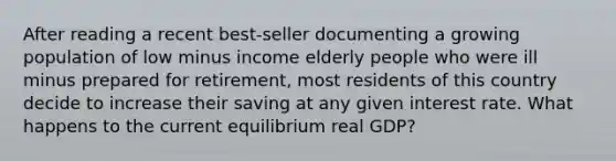 After reading a recent​ best-seller documenting a growing population of low minus income elderly people who were ill minus prepared for​ retirement, most residents of this country decide to increase their saving at any given interest rate. What happens to the current equilibrium real GDP?