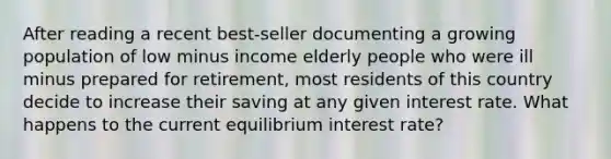 After reading a recent​ best-seller documenting a growing population of low minus income elderly people who were ill minus prepared for​ retirement, most residents of this country decide to increase their saving at any given interest rate. What happens to the current equilibrium interest rate?