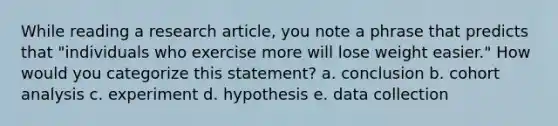 While reading a research article, you note a phrase that predicts that "individuals who exercise more will lose weight easier." How would you categorize this statement? a. conclusion b. cohort analysis c. experiment d. hypothesis e. data collection