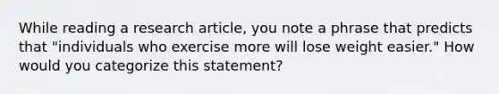 While reading a research article, you note a phrase that predicts that "individuals who exercise more will lose weight easier." How would you categorize this statement?