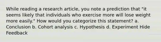 While reading a research article, you note a prediction that "it seems likely that individuals who exercise more will lose weight more easily." How would you categorize this statement? a. Conclusion b. Cohort analysis c. Hypothesis d. Experiment Hide Feedback