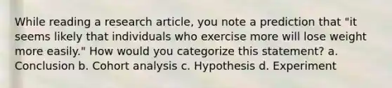 While reading a research article, you note a prediction that "it seems likely that individuals who exercise more will lose weight more easily." How would you categorize this statement? a. Conclusion b. Cohort analysis c. Hypothesis d. Experiment