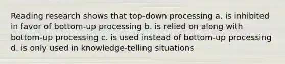 Reading research shows that top-down processing a. is inhibited in favor of bottom-up processing b. is relied on along with bottom-up processing c. is used instead of bottom-up processing d. is only used in knowledge-telling situations