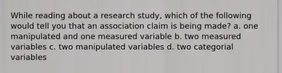 While reading about a research study, which of the following would tell you that an association claim is being made? a. one manipulated and one measured variable b. two measured variables c. two manipulated variables d. two categorial variables