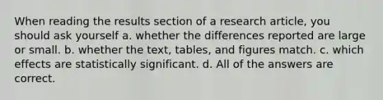 When reading the results section of a research article, you should ask yourself a. whether the differences reported are large or small. b. whether the text, tables, and figures match. c. which effects are statistically significant. d. All of the answers are correct.