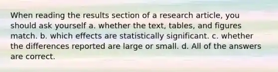 When reading the results section of a research article, you should ask yourself a. whether the text, tables, and figures match. b. which effects are statistically significant. c. whether the differences reported are large or small. d. All of the answers are correct.