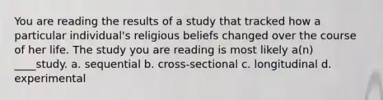 You are reading the results of a study that tracked how a particular individual's religious beliefs changed over the course of her life. The study you are reading is most likely a(n) ____study. a. sequential b. cross-sectional c. longitudinal d. experimental