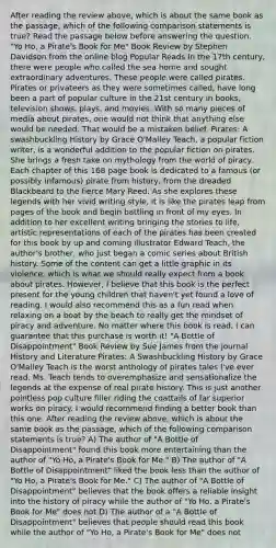 After reading the review above, which is about the same book as the passage, which of the following comparison statements is true? Read the passage below before answering the question. "Yo Ho, a Pirate's Book for Me" Book Review by Stephen Davidson from the online blog Popular Reads In the 17th century, there were people who called the sea home and sought extraordinary adventures. These people were called pirates. Pirates or privateers as they were sometimes called, have long been a part of popular culture in the 21st century in books, television shows, plays, and movies. With so many pieces of media about pirates, one would not think that anything else would be needed. That would be a mistaken belief. Pirates: A swashbuckling History by Grace O'Malley Teach, a popular fiction writer, is a wonderful addition to the popular fiction on pirates. She brings a fresh take on mythology from the world of piracy. Each chapter of this 168 page book is dedicated to a famous (or possibly infamous) pirate from history, from the dreaded Blackbeard to the fierce Mary Reed. As she explores these legends with her vivid writing style, it is like the pirates leap from pages of the book and begin battling in front of my eyes. In addition to her excellent writing bringing the stories to life, artistic representations of each of the pirates has been created for this book by up and coming illustrator Edward Teach, the author's brother, who just began a comic series about British history. Some of the content can get a little graphic in its violence, which is what we should really expect from a book about pirates. However, I believe that this book is the perfect present for the young children that haven't yet found a love of reading. I would also recommend this as a fun read when relaxing on a boat by the beach to really get the mindset of piracy and adventure. No matter where this book is read, I can guarantee that this purchase is worth it! "A Bottle of Disappointment" Book Review by Sue James from the journal History and Literature Pirates: A Swashbuckling History by Grace O'Malley Teach is the worst anthology of pirates tales I've ever read. Ms. Teach tends to overemphasize and sensationalize the legends at the expense of real pirate history. This is just another pointless pop culture filler riding the coattails of far superior works on piracy. I would recommend finding a better book than this one. After reading the review above, which is about the same book as the passage, which of the following comparison statements is true? A) The author of "A Bottle of Disappointment" found this book more entertaining than the author of "Yo Ho, a Pirate's Book for Me." B) The author of "A Bottle of Disappointment" liked the book less than the author of "Yo Ho, a Pirate's Book for Me." C) The author of "A Bottle of Disappointment" believes that the book offers a reliable insight into the history of piracy while the author of "Yo Ho, a Pirate's Book for Me" does not D) The author of a "A Bottle of Disappointment" believes that people should read this book while the author of "Yo Ho, a Pirate's Book for Me" does not