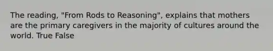 The reading, "From Rods to Reasoning", explains that mothers are the primary caregivers in the majority of cultures around the world. True False