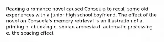 Reading a romance novel caused Conseula to recall some old experiences with a junior high school boyfriend. The effect of the novel on Consuela's memory retrieval is an illustration of a. priming b. chunking c. source amnesia d. automatic processing e. the spacing effect