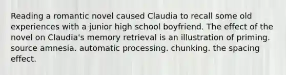 Reading a romantic novel caused Claudia to recall some old experiences with a junior high school boyfriend. The effect of the novel on Claudia's memory retrieval is an illustration of priming. source amnesia. automatic processing. chunking. the spacing effect.