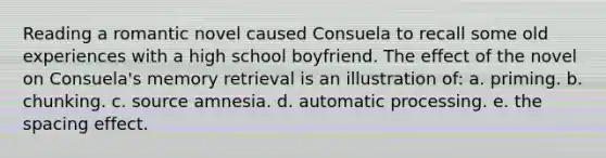 Reading a romantic novel caused Consuela to recall some old experiences with a high school boyfriend. The effect of the novel on Consuela's memory retrieval is an illustration of: a. priming. b. chunking. c. source amnesia. d. automatic processing. e. the spacing effect.