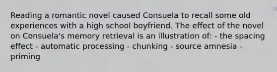 Reading a romantic novel caused Consuela to recall some old experiences with a high school boyfriend. The effect of the novel on Consuela's memory retrieval is an illustration of: - the spacing effect - automatic processing - chunking - source amnesia - priming