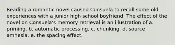 Reading a romantic novel caused Consuela to recall some old experiences with a junior high school boyfriend. The effect of the novel on Consuela's memory retrieval is an illustration of a. priming. b. automatic processing. c. chunking. d. source amnesia. e. the spacing effect.