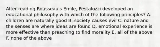 After reading Rousseau's Emile, Pestalozzi developed an educational philosophy with which of the following principles? A. children are naturally good B. society causes evil C. nature and the senses are where ideas are found D. emotional experience is more effective than preaching to find morality E. all of the above F. none of the above