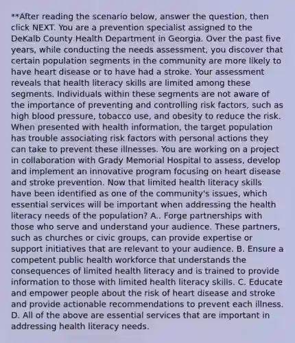 **After reading the scenario below, answer the question, then click NEXT. You are a prevention specialist assigned to the DeKalb County Health Department in Georgia. Over the past five years, while conducting the needs assessment, you discover that certain population segments in the community are more likely to have heart disease or to have had a stroke. Your assessment reveals that health literacy skills are limited among these segments. Individuals within these segments are not aware of the importance of preventing and controlling risk factors, such as high blood pressure, tobacco use, and obesity to reduce the risk. When presented with health information, the target population has trouble associating risk factors with personal actions they can take to prevent these illnesses. You are working on a project in collaboration with Grady Memorial Hospital to assess, develop and implement an innovative program focusing on heart disease and stroke prevention. Now that limited health literacy skills have been identified as one of the community's issues, which essential services will be important when addressing the health literacy needs of the population? A.. Forge partnerships with those who serve and understand your audience. These partners, such as churches or civic groups, can provide expertise or support initiatives that are relevant to your audience. B. Ensure a competent public health workforce that understands the consequences of limited health literacy and is trained to provide information to those with limited health literacy skills. C. Educate and empower people about the risk of heart disease and stroke and provide actionable recommendations to prevent each illness. D. All of the above are essential services that are important in addressing health literacy needs.