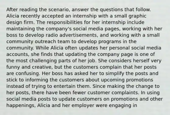 After reading the scenario, answer the questions that follow. Alicia recently accepted an internship with a small graphic design firm. The responsibilities for her internship include maintaining the company's social media pages, working with her boss to develop radio advertisements, and working with a small community outreach team to develop programs in the community. While Alicia often updates her personal social media accounts, she finds that updating the company page is one of the most challenging parts of her job. She considers herself very funny and creative, but the customers complain that her posts are confusing. Her boss has asked her to simplify the posts and stick to informing the customers about upcoming promotions instead of trying to entertain them. Since making the change to her posts, there have been fewer customer complaints. In using social media posts to update customers on promotions and other happenings, Alicia and her employer were engaging in