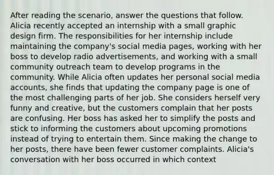 After reading the scenario, answer the questions that follow. Alicia recently accepted an internship with a small graphic design firm. The responsibilities for her internship include maintaining the company's social media pages, working with her boss to develop radio advertisements, and working with a small community outreach team to develop programs in the community. While Alicia often updates her personal social media accounts, she finds that updating the company page is one of the most challenging parts of her job. She considers herself very funny and creative, but the customers complain that her posts are confusing. Her boss has asked her to simplify the posts and stick to informing the customers about upcoming promotions instead of trying to entertain them. Since making the change to her posts, there have been fewer customer complaints. Alicia's conversation with her boss occurred in which context