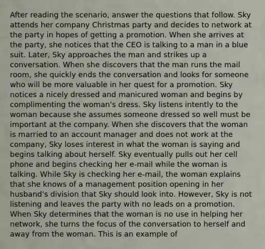 After reading the scenario, answer the questions that follow. Sky attends her company Christmas party and decides to network at the party in hopes of getting a promotion. When she arrives at the party, she notices that the CEO is talking to a man in a blue suit. Later, Sky approaches the man and strikes up a conversation. When she discovers that the man runs the mail room, she quickly ends the conversation and looks for someone who will be more valuable in her quest for a promotion. Sky notices a nicely dressed and manicured woman and begins by complimenting the woman's dress. Sky listens intently to the woman because she assumes someone dressed so well must be important at the company. When she discovers that the woman is married to an account manager and does not work at the company, Sky loses interest in what the woman is saying and begins talking about herself. Sky eventually pulls out her cell phone and begins checking her e-mail while the woman is talking. While Sky is checking her e-mail, the woman explains that she knows of a management position opening in her husband's division that Sky should look into. However, Sky is not listening and leaves the party with no leads on a promotion. When Sky determines that the woman is no use in helping her network, she turns the focus of the conversation to herself and away from the woman. This is an example of