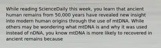 While reading ScienceDaily this week, you learn that ancient human remains from 50,000 years have revealed new insight into modern human origins through the use of mtDNA. While others may be wondering what mtDNA is and why it was used instead of nDNA, you know mtDNA is more likely to recovered in ancient remains because