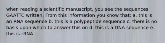 when reading a scientific manuscript, you see the sequences GAATTC written. From this information you know that: a. this is an RNA sequence b. this is a polypeptide sequence c. there is no basis upon which to answer this on d. this is a DNA sequence e. this is rRNA