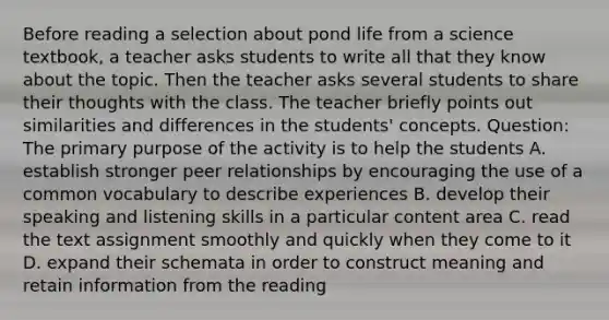 Before reading a selection about pond life from a science textbook, a teacher asks students to write all that they know about the topic. Then the teacher asks several students to share their thoughts with the class. The teacher briefly points out similarities and differences in the students' concepts. Question: The primary purpose of the activity is to help the students A. establish stronger peer relationships by encouraging the use of a common vocabulary to describe experiences B. develop their speaking and listening skills in a particular content area C. read the text assignment smoothly and quickly when they come to it D. expand their schemata in order to construct meaning and retain information from the reading