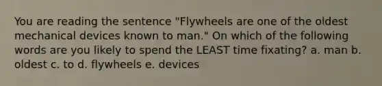 You are reading the sentence "Flywheels are one of the oldest mechanical devices known to man." On which of the following words are you likely to spend the LEAST time fixating? a. man b. oldest c. to d. flywheels e. devices