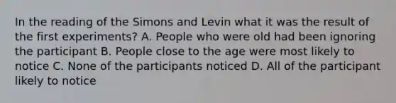 In the reading of the Simons and Levin what it was the result of the first experiments? A. People who were old had been ignoring the participant B. People close to the age were most likely to notice C. None of the participants noticed D. All of the participant likely to notice