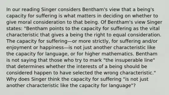 In our reading Singer considers Bentham's view that a being's capacity for suffering is what matters in deciding on whether to give moral consideration to that being. Of Bentham's view Singer states: "Bentham points to the capacity for suffering as the vital characteristic that gives a being the right to equal consideration. The capacity for suffering—or more strictly, for suffering and/or enjoyment or happiness—is not just another characteristic like the capacity for language, or for higher mathematics. Bentham is not saying that those who try to mark "the insuperable line" that determines whether the interests of a being should be considered happen to have selected the wrong characteristic." Why does Singer think the capacity for suffering "is not just another characteristic like the capacity for language"?