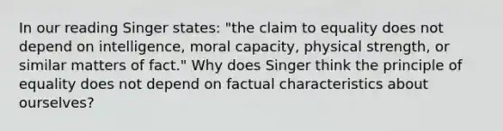 In our reading Singer states: "the claim to equality does not depend on intelligence, moral capacity, physical strength, or similar matters of fact." Why does Singer think the principle of equality does not depend on factual characteristics about ourselves?