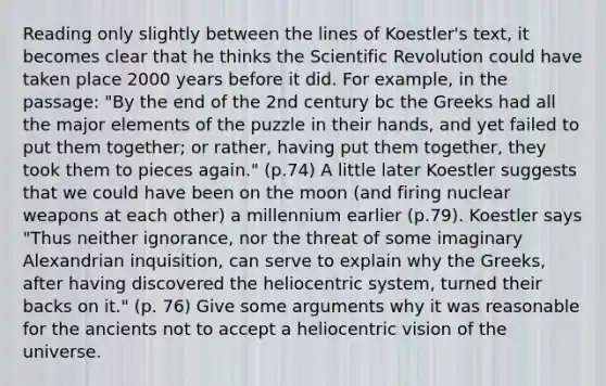 Reading only slightly between the lines of Koestler's text, it becomes clear that he thinks the Scientific Revolution could have taken place 2000 years before it did. For example, in the passage: "By the end of the 2nd century bc the Greeks had all the major elements of the puzzle in their hands, and yet failed to put them together; or rather, having put them together, they took them to pieces again." (p.74) A little later Koestler suggests that we could have been on the moon (and firing nuclear weapons at each other) a millennium earlier (p.79). Koestler says "Thus neither ignorance, nor the threat of some imaginary Alexandrian inquisition, can serve to explain why the Greeks, after having discovered the heliocentric system, turned their backs on it." (p. 76) Give some arguments why it was reasonable for the ancients not to accept a heliocentric vision of the universe.