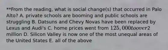 **From the reading, what is social change(s) that occurred in Palo Alto? A. private schools are booming and public schools are struggling B. Datsuns and Chevy Novas have been replaced by Lexus and Audi's C. home prices went from 125,000 to over2 million D. Silicon Valley is now one of the most unequal areas of the United States E. all of the above