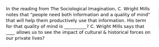 In the reading from The Sociological Imagination, C. Wright Mills notes that "people need both information and a quality of mind" that will help them productively use that information. His term for that quality of mind is __________? C. Wright Mills says that ____ allows us to see the impact of cultural & historical forces on our private lives?