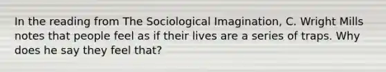 In the reading from The Sociological Imagination, C. Wright Mills notes that people feel as if their lives are a series of traps. Why does he say they feel that?