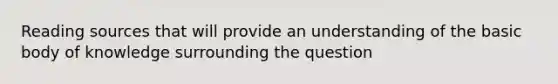 Reading sources that will provide an understanding of the basic body of knowledge surrounding the question