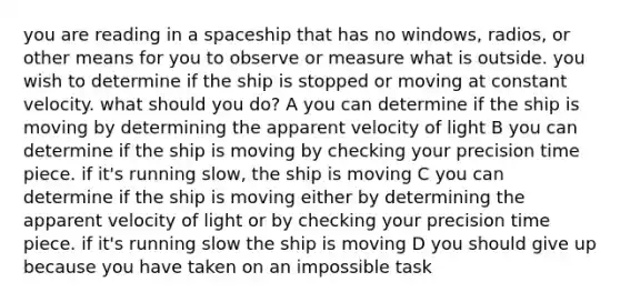 you are reading in a spaceship that has no windows, radios, or other means for you to observe or measure what is outside. you wish to determine if the ship is stopped or moving at constant velocity. what should you do? A you can determine if the ship is moving by determining the apparent velocity of light B you can determine if the ship is moving by checking your precision time piece. if it's running slow, the ship is moving C you can determine if the ship is moving either by determining the apparent velocity of light or by checking your precision time piece. if it's running slow the ship is moving D you should give up because you have taken on an impossible task