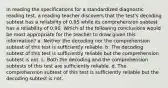 In reading the specifications for a standardized diagnostic reading test, a reading teacher discovers that the test's decoding subtest has a reliability of 0.95 while its comprehension subtest has a reliability of 0.90. Which of the following conclusions would be most appropriate for the teacher to draw given this information? a. Neither the decoding nor the comprehension subtest of this test is sufficiently reliable. b. The decoding subtest of this test is sufficiently reliable but the comprehension subtest is not. c. Both the decoding and the comprehension subtests of this test are sufficiently reliable. d. The comprehension subtest of this test is sufficiently reliable but the decoding subtest is not.