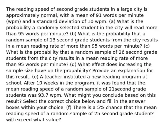 The reading speed of second grade students in a large city is approximately​ normal, with a mean of 91 words per minute​ (wpm) and a standard deviation of 10 wpm. (a) What is the probability a randomly selected student in the city will read more than 95 words per​ minute? (b) What is the probability that a random sample of 13 second grade students from the city results in a mean reading rate of more than 95 words per​ minute? (c) What is the probability that a random sample of 26 second grade students from the city results in a mean reading rate of more than 95 words per​ minute? (d) What effect does increasing the sample size have on the​ probability? Provide an explanation for this result. (e) A teacher instituted a new reading program at school. After 10 weeks in the​ program, it was found that the mean reading speed of a random sample of 21second grade students was 93.7 wpm. What might you conclude based on this​ result? Select the correct choice below and fill in the answer boxes within your choice. (f) There is a​ 5% chance that the mean reading speed of a random sample of 25 second grade students will exceed what​ value?