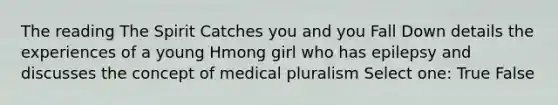 The reading The Spirit Catches you and you Fall Down details the experiences of a young Hmong girl who has epilepsy and discusses the concept of medical pluralism Select one: True False