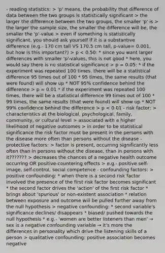 - reading statistics: > 'p' means, the probability that difference of data between the two groups is statistically significant > the larger the difference between the two groups, the smaller 'p' is > the larger the sample size, the smaller the difference will be, the smaller the 'p'-value > even if something is statistically significant, you should ask yourself if it is a substantive difference (e.g.- 170 cm tall VS 170.5 cm tall, p-value= 0.001, but how is this important?) > p p = 0.05: * if the experiment was repeated 100 times, there will be a statistical difference 95 times out of 100 * 95 times, the same results (that were found) will show up * NOT 95% confidence behind the difference > p = 0.01 * if the experiment was repeated 100 times, there will be a statistical difference 99 times out of 100 * 99 times, the same results (that were found) will show up * NOT 99% confidence behind the difference > p characteristics at the biological, psychological, family, community, or cultural level > associated with a higher likelihood of negative outcomes > in order to be statistical significance the risk factor must be present in the persons with the disease more often than persons without the disease - protective factors: > factor is present, occurring significantly less often than in persons without the disease, than in persons with it??????? > decreases the chances of a negative health outcome occurring OR positive-countering effects > e.g.- positive self-image, self-control, social competence - confounding factors: > positive confounding: * when there is a second risk factor involved the presence of the first risk factor becomes significant * the second factor drives the 'action' of the first risk factor * brings about 'spurious' or non-existent association * relation between exposure and outcome will be pulled further away from the null hypothesis > negative confounding: * second variable's significance declines/ disappears * biased/ pushed towards the null hypothesis * e.g.- 'women are better listeners than men' → sex is a negative confounding variable → it's more the differences in personality which drive the listening skills of a person > qualitative confounding: positive association becomes negative