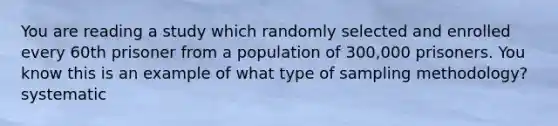 You are reading a study which randomly selected and enrolled every 60th prisoner from a population of 300,000 prisoners. You know this is an example of what type of sampling methodology? systematic