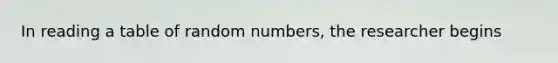 In reading a table of random numbers, the researcher begins