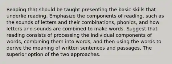 Reading that should be taught presenting the basic skills that underlie reading. Emphasize the components of reading, such as the sounds of letters and their combinations, phonics, and how letters and sounds are combined to make words. Suggest that reading consists of processing the individual components of words, combining them into words, and then using the words to derive the meaning of written sentences and passages. The superior option of the two approaches.