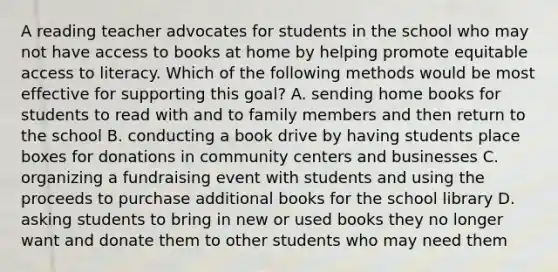 A reading teacher advocates for students in the school who may not have access to books at home by helping promote equitable access to literacy. Which of the following methods would be most effective for supporting this goal? A. sending home books for students to read with and to family members and then return to the school B. conducting a book drive by having students place boxes for donations in community centers and businesses C. organizing a fundraising event with students and using the proceeds to purchase additional books for the school library D. asking students to bring in new or used books they no longer want and donate them to other students who may need them