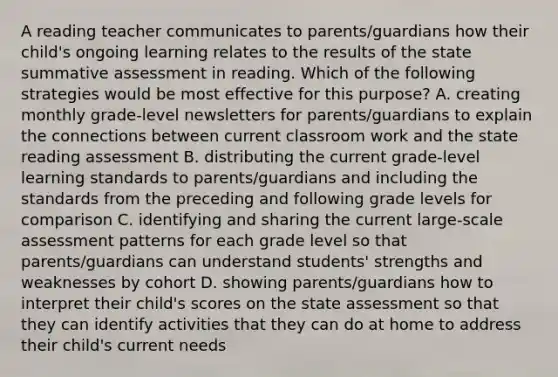 A reading teacher communicates to parents/guardians how their child's ongoing learning relates to the results of the state summative assessment in reading. Which of the following strategies would be most effective for this purpose? A. creating monthly grade-level newsletters for parents/guardians to explain the connections between current classroom work and the state reading assessment B. distributing the current grade-level learning standards to parents/guardians and including the standards from the preceding and following grade levels for comparison C. identifying and sharing the current large-scale assessment patterns for each grade level so that parents/guardians can understand students' strengths and weaknesses by cohort D. showing parents/guardians how to interpret their child's scores on the state assessment so that they can identify activities that they can do at home to address their child's current needs