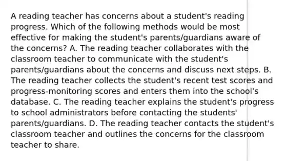 A reading teacher has concerns about a student's reading progress. Which of the following methods would be most effective for making the student's parents/guardians aware of the concerns? A. The reading teacher collaborates with the classroom teacher to communicate with the student's parents/guardians about the concerns and discuss next steps. B. The reading teacher collects the student's recent test scores and progress-monitoring scores and enters them into the school's database. C. The reading teacher explains the student's progress to school administrators before contacting the students' parents/guardians. D. The reading teacher contacts the student's classroom teacher and outlines the concerns for the classroom teacher to share.