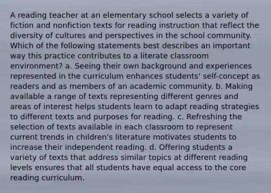 A reading teacher at an elementary school selects a variety of fiction and nonfiction texts for reading instruction that reflect the diversity of cultures and perspectives in the school community. Which of the following statements best describes an important way this practice contributes to a literate classroom environment? a. Seeing their own background and experiences represented in the curriculum enhances students' self-concept as readers and as members of an academic community. b. Making available a range of texts representing different genres and areas of interest helps students learn to adapt reading strategies to different texts and purposes for reading. c. Refreshing the selection of texts available in each classroom to represent current trends in children's literature motivates students to increase their independent reading. d. Offering students a variety of texts that address similar topics at different reading levels ensures that all students have equal access to the core reading curriculum.