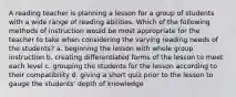 A reading teacher is planning a lesson for a group of students with a wide range of reading abilities. Which of the following methods of instruction would be most appropriate for the teacher to take when considering the varying reading needs of the students? a. beginning the lesson with whole group instruction b. creating differentiated forms of the lesson to meet each level c. grouping the students for the lesson according to their compatibility d. giving a short quiz prior to the lesson to gauge the students' depth of knowledge