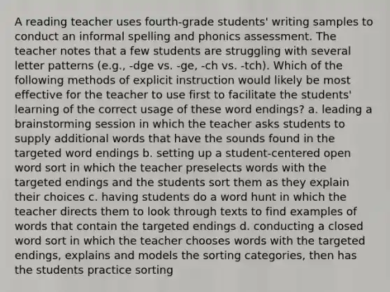 A reading teacher uses fourth-grade students' writing samples to conduct an informal spelling and phonics assessment. The teacher notes that a few students are struggling with several letter patterns (e.g., -dge vs. -ge, -ch vs. -tch). Which of the following methods of explicit instruction would likely be most effective for the teacher to use first to facilitate the students' learning of the correct usage of these word endings? a. leading a brainstorming session in which the teacher asks students to supply additional words that have the sounds found in the targeted word endings b. setting up a student-centered open word sort in which the teacher preselects words with the targeted endings and the students sort them as they explain their choices c. having students do a word hunt in which the teacher directs them to look through texts to find examples of words that contain the targeted endings d. conducting a closed word sort in which the teacher chooses words with the targeted endings, explains and models the sorting categories, then has the students practice sorting